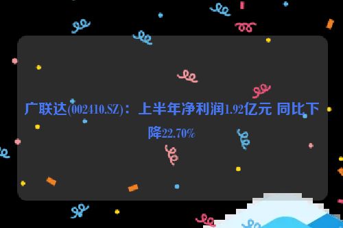 广联达(002410.SZ)：上半年净利润1.92亿元 同比下降22.70%