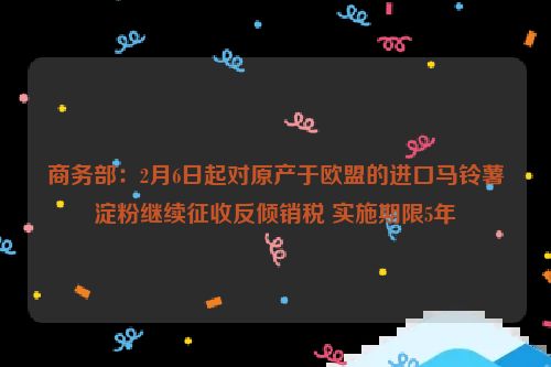 商务部：2月6日起对原产于欧盟的进口马铃薯淀粉继续征收反倾销税 实施期限5年