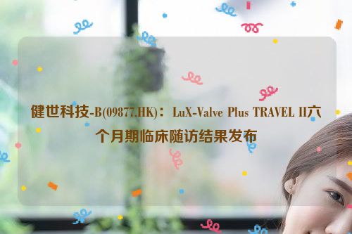 健世科技-B(09877.HK)：LuX-Valve Plus TRAVEL II六个月期临床随访结果发布