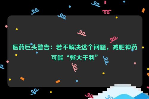 医药巨头警告：若不解决这个问题，减肥神药可能“弊大于利”