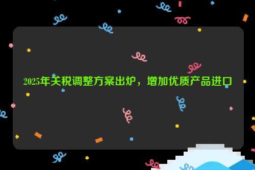 2025年关税调整方案出炉，增加优质产品进口