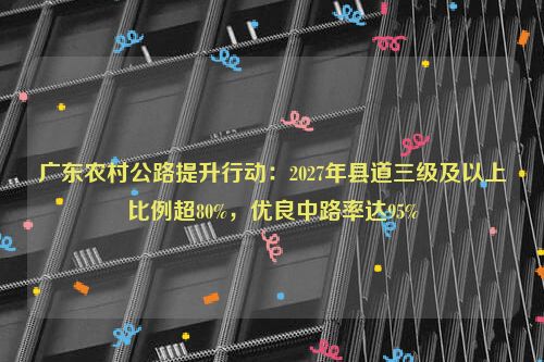 广东农村公路提升行动：2027年县道三级及以上比例超80%，优良中路率达95%