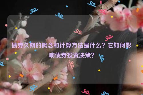 债券久期的概念和计算方法是什么？它如何影响债券投资决策？