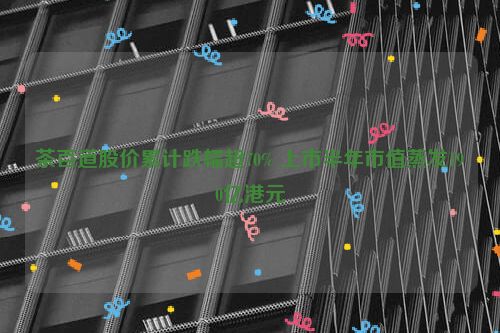 茶百道股价累计跌幅超70% 上市半年市值蒸发190亿港元