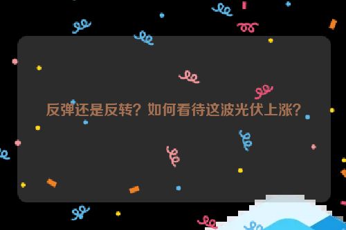 反弹还是反转？如何看待这波光伏上涨？