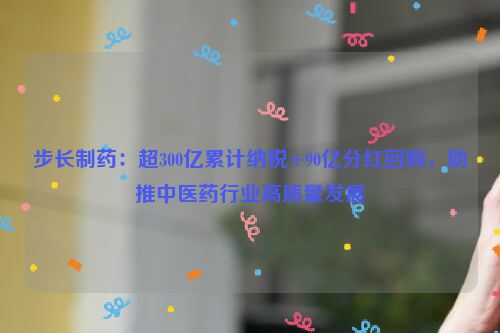 步长制药：超300亿累计纳税+90亿分红回购，助推中医药行业高质量发展