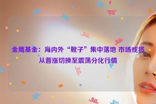 金鹰基金：海内外“靴子”集中落地 市场或将从普涨切换至震荡分化行情