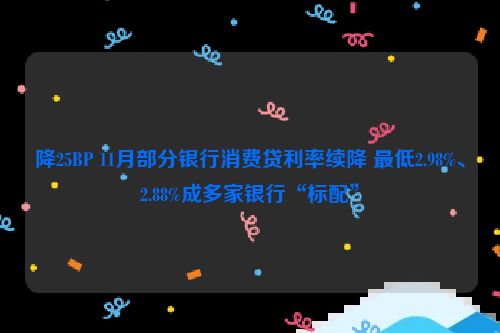 降25BP 11月部分银行消费贷利率续降 最低2.98%、2.88%成多家银行“标配”