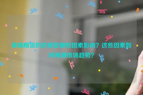 玻璃期货的价格受哪些因素影响？这些因素如何预测市场趋势？