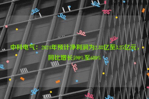 中科电气：2024年预计净利润为2.88亿至3.25亿元，同比增长590%至680%