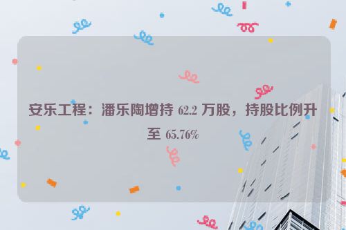 安乐工程：潘乐陶增持 62.2 万股，持股比例升至 65.76%