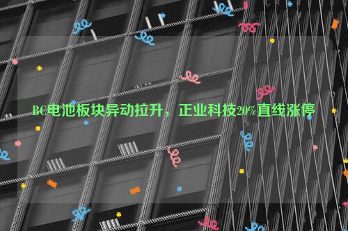 BC电池板块异动拉升，正业科技20%直线涨停