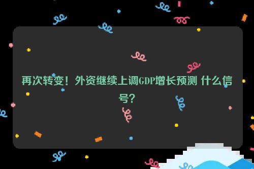 再次转变！外资继续上调GDP增长预测 什么信号？