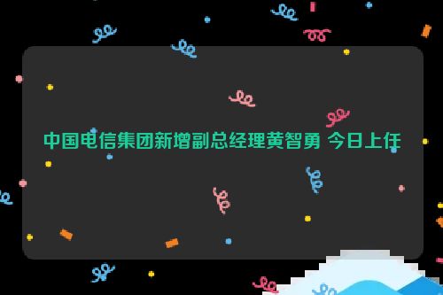 中国电信集团新增副总经理黄智勇 今日上任