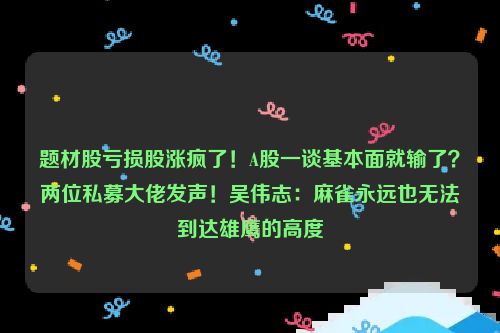 题材股亏损股涨疯了！A股一谈基本面就输了？两位私募大佬发声！吴伟志：麻雀永远也无法到达雄鹰的高度