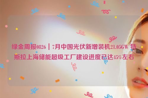 绿金周报0826｜7月中国光伏新增装机21.05GW 特斯拉上海储能超级工厂建设进度已达45%左右