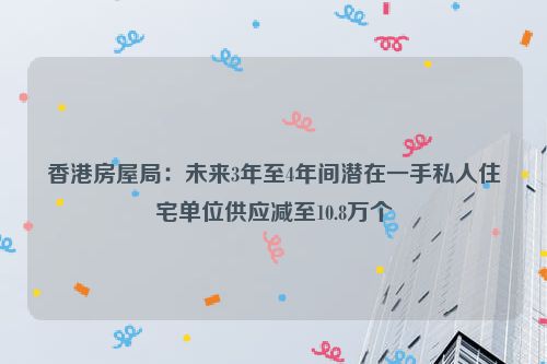 香港房屋局：未来3年至4年间潜在一手私人住宅单位供应减至10.8万个