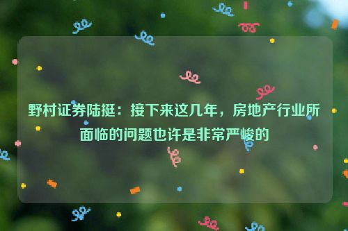 野村证券陆挺：接下来这几年，房地产行业所面临的问题也许是非常严峻的