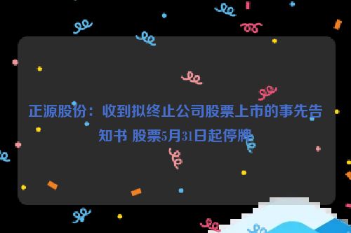 正源股份：收到拟终止公司股票上市的事先告知书 股票5月31日起停牌