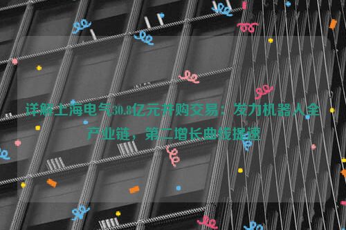 详解上海电气30.8亿元并购交易：发力机器人全产业链，第二增长曲线提速