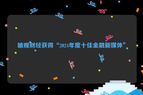 喻观财经获得“2024年度十佳金融新媒体”