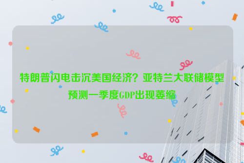 特朗普闪电击沉美国经济？亚特兰大联储模型预测一季度GDP出现萎缩