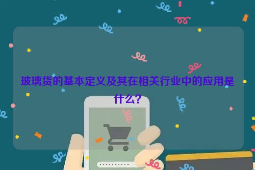 玻璃货的基本定义及其在相关行业中的应用是什么？