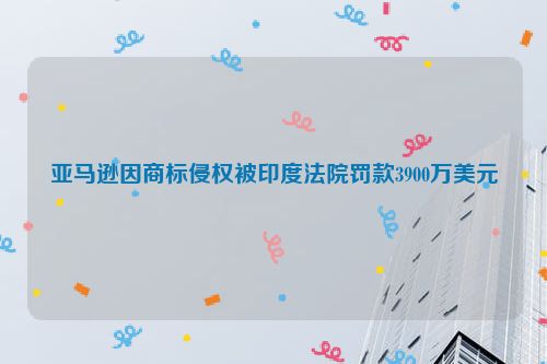 亚马逊因商标侵权被印度法院罚款3900万美元