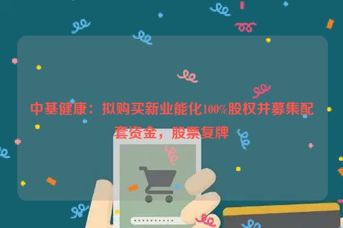 中基健康：拟购买新业能化100%股权并募集配套资金，股票复牌