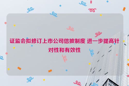 证监会拟修订上市公司信披制度 进一步提高针对性和有效性