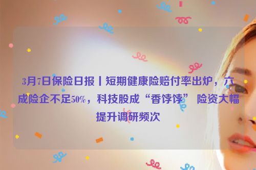 3月7日保险日报丨短期健康险赔付率出炉，六成险企不足50%，科技股成“香饽饽” 险资大幅提升调研频次