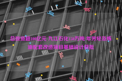 总投资超100亿元 九江石化150万吨/年芳烃及炼油配套改造项目基础设计获批