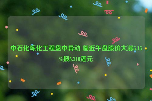 中石化炼化工程盘中异动 临近午盘股价大涨5.15%报5.310港元