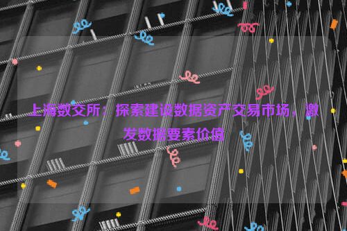 上海数交所：探索建设数据资产交易市场，激发数据要素价值