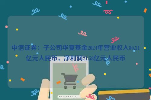 中信证券：子公司华夏基金2024年营业收入80.31亿元人民币，净利润21.58亿元人民币