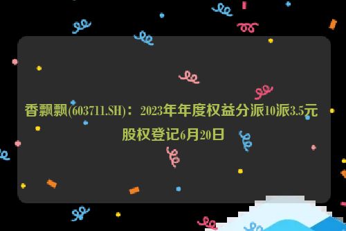 香飘飘(603711.SH)：2023年年度权益分派10派3.5元 股权登记6月20日