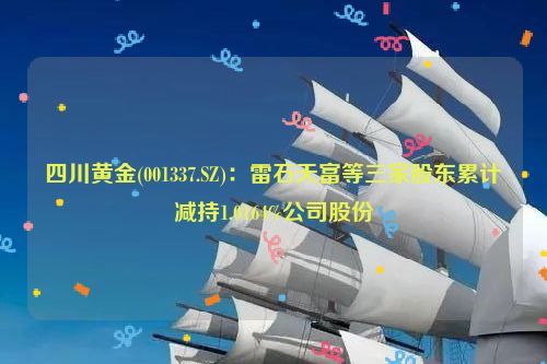 四川黄金(001337.SZ)：雷石天富等三家股东累计减持1.0164%公司股份