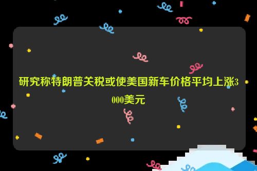 研究称特朗普关税或使美国新车价格平均上涨3000美元