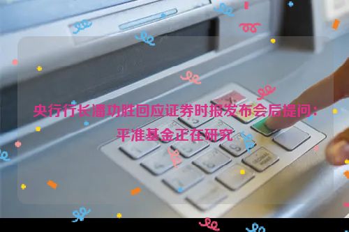 央行行长潘功胜回应证券时报发布会后提问：平准基金正在研究